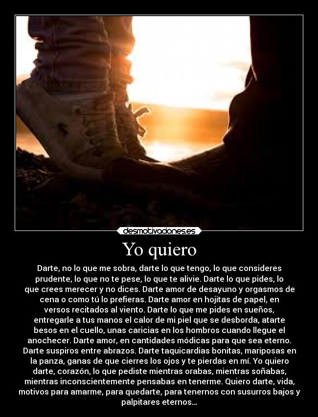 Yo quiero - Darte, no lo que me sobra, darte lo que tengo, lo que consideres
prudente, lo que no te pese, lo que te alivie. Darte lo que pides, lo
que crees merecer y no dices. Darte amor de desayuno y orgasmos de
cena o como tú lo prefieras. Darte amor en hojitas de papel, en
versos recitados al viento. Darte lo que me pides en sueños,
entregarle a tus manos el calor de mi piel que se desborda, atarte
besos en el cuello, unas caricias en los hombros cuando llegue el
anochecer. Darte amor, en cantidades módicas para que sea eterno.
Darte suspiros entre abrazos. Darte taquicardias bonitas, mariposas en
la panza, ganas de que cierres los ojos y te pierdas en mí. Yo quiero
darte, corazón, lo que pediste mientras orabas, mientras soñabas,
mientras inconscientemente pensabas en tenerme. Quiero darte, vida,
motivos para amarme, para quedarte, para tenernos con susurros bajos y
palpitares eternos…
