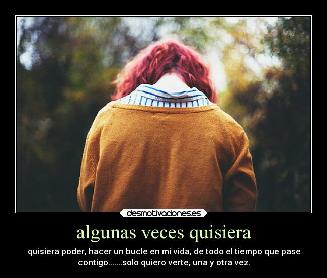 algunas veces quisiera - quisiera poder, hacer un bucle en mi vida, de todo el tiempo que pase
contigo.......solo quiero verte, una y otra vez.