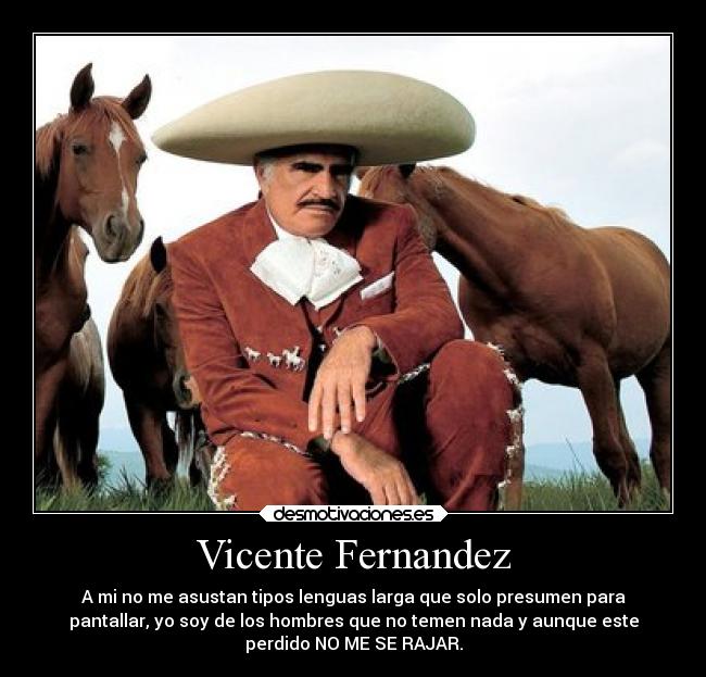 Vicente Fernandez - A mi no me asustan tipos lenguas larga que solo presumen para
pantallar, yo soy de los hombres que no temen nada y aunque este
perdido NO ME SE RAJAR.