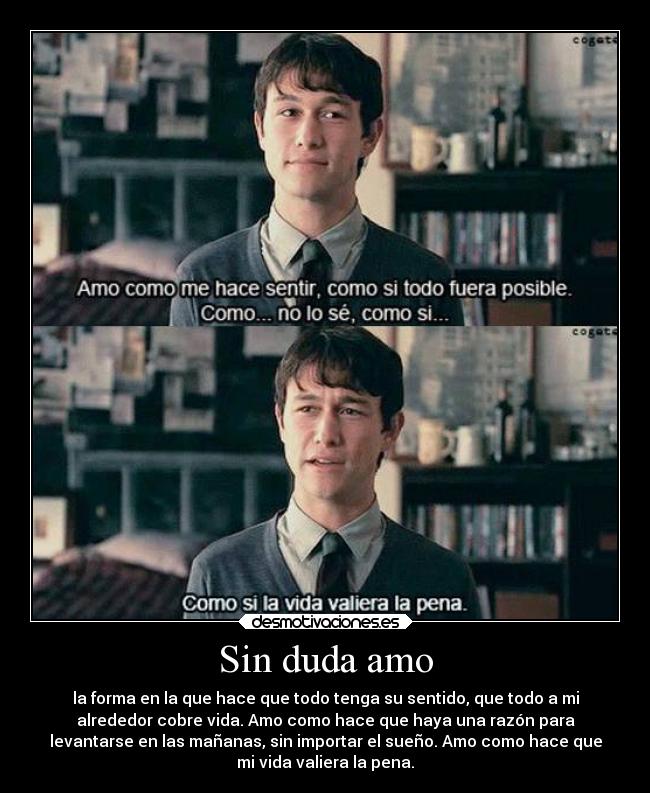Sin duda amo - la forma en la que hace que todo tenga su sentido, que todo a mi
alrededor cobre vida. Amo como hace que haya una razón para
levantarse en las mañanas, sin importar el sueño. Amo como hace que
mi vida valiera la pena.
