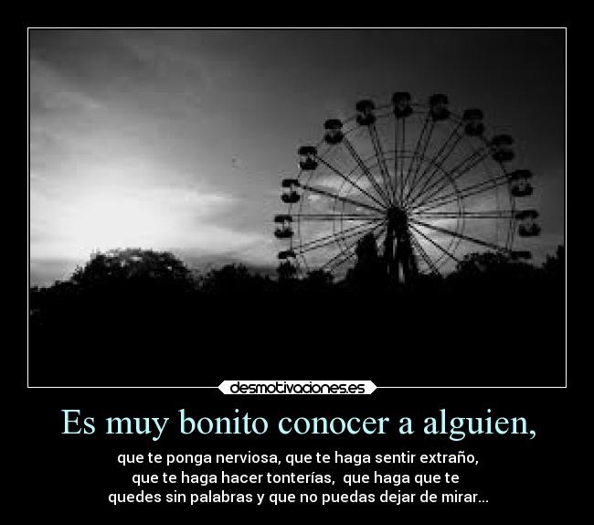 Es muy bonito conocer a alguien, - que te ponga nerviosa, que te haga sentir extraño,
que te haga hacer tonterías,  que haga que te 
quedes sin palabras y que no puedas dejar de mirar...