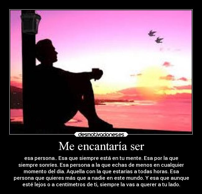 Me encantaría ser - esa persona.. Esa que siempre está en tu mente. Esa por la que
siempre sonríes. Esa persona a la que echas de menos en cualquier
momento del día. Aquella con la que estarías a todas horas. Esa
persona que quieres más que a nadie en este mundo. Y esa que aunque
esté lejos o a centímetros de ti, siempre la vas a querer a tu lado.