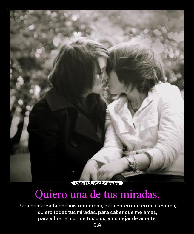 Quiero una de tus miradas, - Para enmarcarla con mis recuerdos, para enterrarla en mis tesoros,
quiero todas tus miradas, para saber que me amas,
para vibrar al son de tus ojos, y no dejar de amarte.
C.A