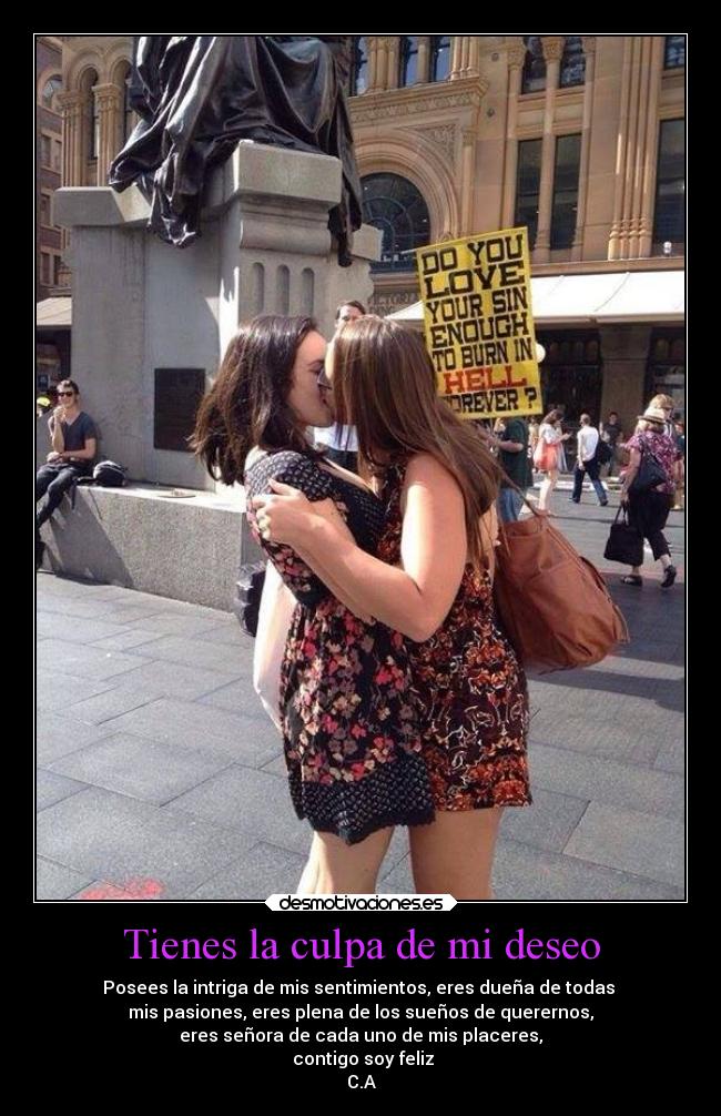 Tienes la culpa de mi deseo - Posees la intriga de mis sentimientos, eres dueña de todas
mis pasiones, eres plena de los sueños de querernos,
eres señora de cada uno de mis placeres,
contigo soy feliz
C.A