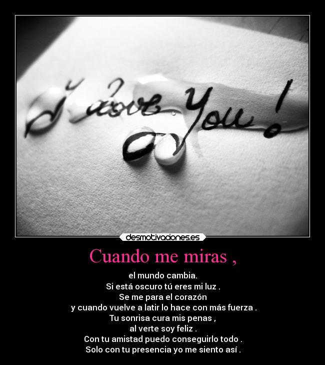 Cuando me miras , - el mundo cambia.
Si está oscuro tú eres mi luz .
Se me para el corazón
 y cuando vuelve a latir lo hace con más fuerza .
Tu sonrisa cura mis penas ,
al verte soy feliz .
Con tu amistad puedo conseguirlo todo .
Solo con tu presencia yo me siento así .