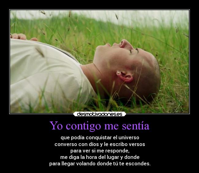 Yo contigo me sentía - que podía conquistar el universo
converso con díos y le escribo versos
para ver si me responde,
me diga la hora del lugar y donde
para llegar volando donde tú te escondes.