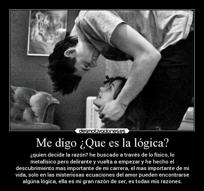 Me digo ¿Que es la lógica? - ¿quien decide la razón? he buscado a través de lo físico, lo
metafísico pero delirante y vuelta a empezar y he hecho el
descubrimiento mas importante de mi carrera, el mas importante de mi
vida, solo en las misteriosas ecuaciones del amor pueden encontrarse
algúna lógica, ella es mi gran razón de ser, es todas mis razones.