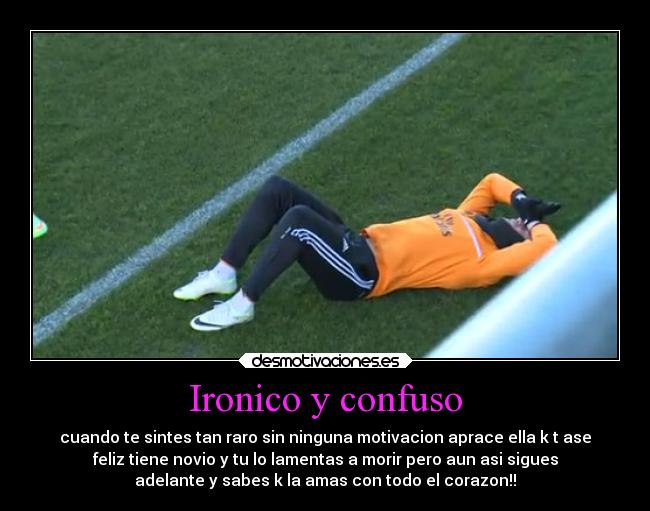 Ironico y confuso - cuando te sintes tan raro sin ninguna motivacion aprace ella k t ase
feliz tiene novio y tu lo lamentas a morir pero aun asi sigues
adelante y sabes k la amas con todo el corazon!!