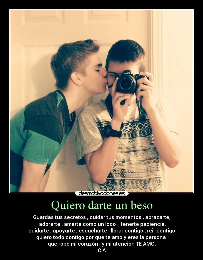 Quiero darte un beso - Guardas tus secretos , cuidar tus momentos , abrazarte,
adorarte , amarte como un loco , tenerte paciencia.
cuidarte , apoyarte , escucharte , llorar contigo , reir contigo
quiero todo contigo por que te amo y eres la persona
que robo mi corazón , y mi atención TE AMO.
C.A