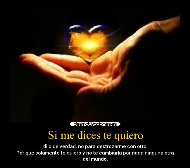 Si me dices te quiero - dilo de verdad, no para destrozarme con otro.
Por que solamente te quiero y no te cambiaría por nada ninguna otra
del mundo.