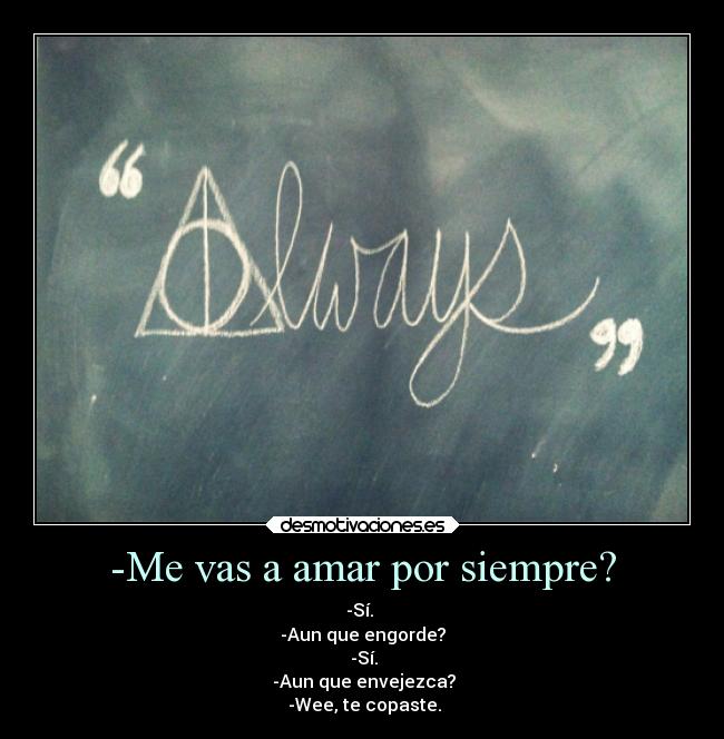 -Me vas a amar por siempre? - -Sí. 
-Aun que engorde?
 -Sí.
 -Aun que envejezca?
 -Wee, te copaste.