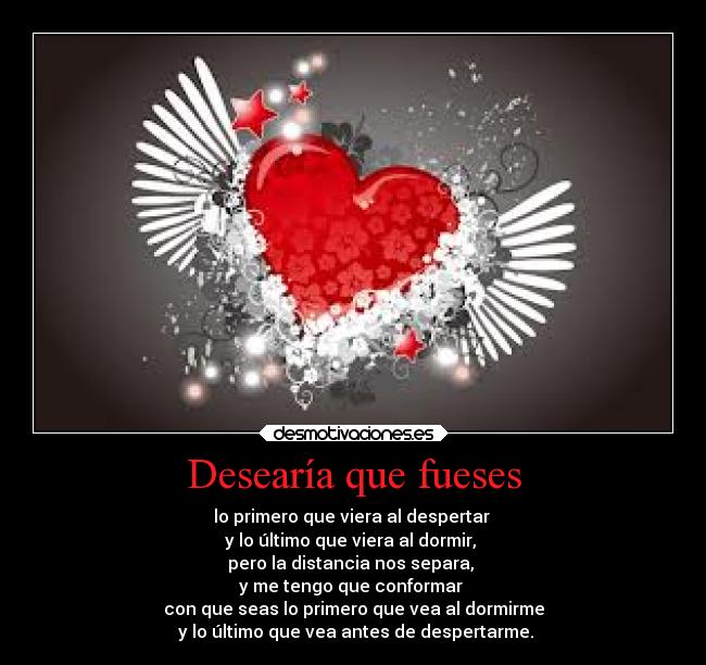 Desearía que fueses - lo primero que viera al despertar
y lo último que viera al dormir,
pero la distancia nos separa,
y me tengo que conformar
con que seas lo primero que vea al dormirme
y lo último que vea antes de despertarme.