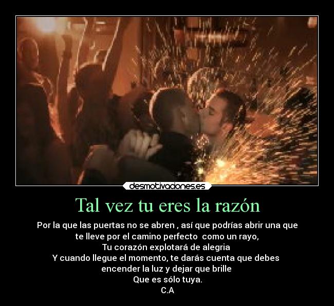 Tal vez tu eres la razón - Por la que las puertas no se abren , así que podrías abrir una que
te lleve por el camino perfecto como un rayo,
Tu corazón explotará de alegria
Y cuando llegue el momento, te darás cuenta que debes
encender la luz y dejar que brille
Que es sólo tuya.
C.A