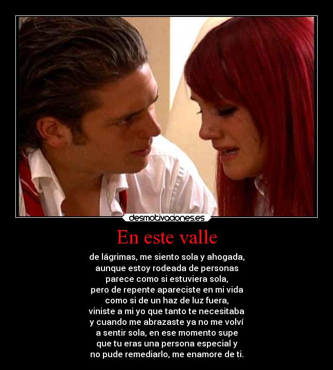 En este valle - de lágrimas, me siento sola y ahogada,
aunque estoy rodeada de personas
parece como si estuviera sola,
pero de repente apareciste en mi vida
como si de un haz de luz fuera,
viniste a mi yo que tanto te necesitaba
y cuando me abrazaste ya no me volví
a sentir sola, en ese momento supe
que tu eras una persona especial y
no pude remediarlo, me enamore de ti.