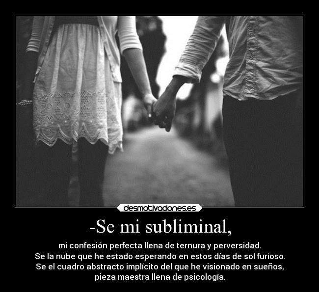 -Se mi subliminal, - mi confesión perfecta llena de ternura y perversidad.
Se la nube que he estado esperando en estos días de sol furioso.
Se el cuadro abstracto implícito del que he visionado en sueños,
pieza maestra llena de psicología.