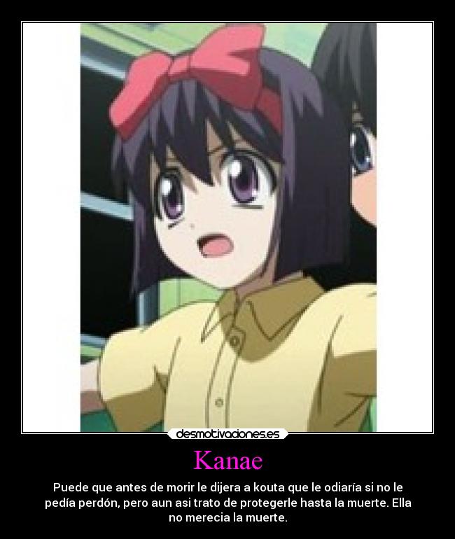 Kanae - Puede que antes de morir le dijera a kouta que le odiaría si no le
pedía perdón, pero aun asi trato de protegerle hasta la muerte. Ella
no merecia la muerte.