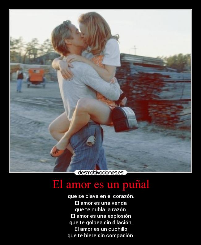 El amor es un puñal - que se clava en el corazón.
El amor es una venda
que te nubla la razón.
El amor es una explosión
que te golpea sin dilación.
El amor es un cuchillo
que te hiere sin compasión.