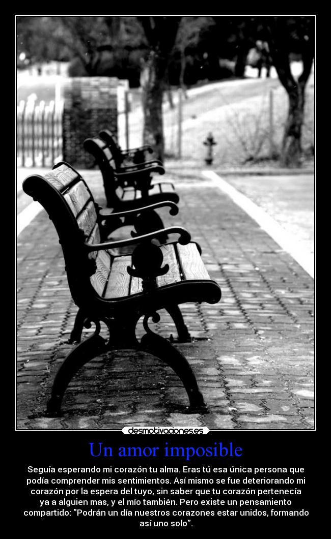 Un amor imposible - Seguía esperando mi corazón tu alma. Eras tú esa única persona que
podía comprender mis sentimientos. Así mismo se fue deteriorando mi
corazón por la espera del tuyo, sin saber que tu corazón pertenecía
ya a alguien mas, y el mío también. Pero existe un pensamiento
compartido: Podrán un día nuestros corazones estar unidos, formando
así uno solo.