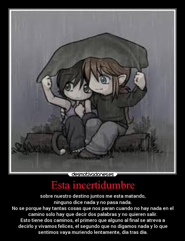 Esta incertidumbre - sobre nuestro destino juntos me esta matando,
ninguno dice nada y no pasa nada.
No se porque hay tantas cosas que nos paran cuando no hay nada en el
camino solo hay que decir dos palabras y no quieren salir.
Esto tiene dos caminos, el primero que alguno al final se atreva a
decirlo y vivamos felices, el segundo que no digamos nada y lo que
sentimos vaya muriendo lentamente, día tras día.