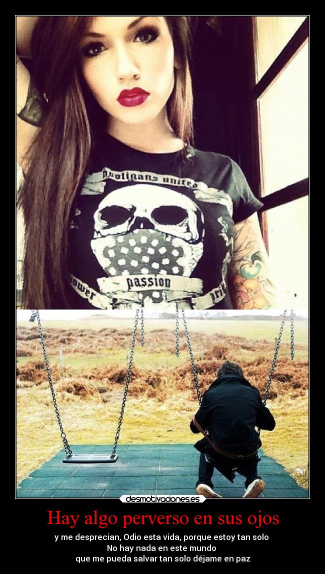 Hay algo perverso en sus ojos - y me desprecian, Odio esta vida, porque estoy tan solo 
No hay nada en este mundo 
que me pueda salvar tan solo déjame en paz