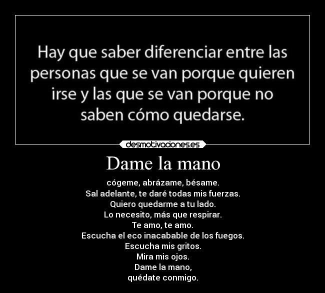 Dame la mano - cógeme, abrázame, bésame.
Sal adelante, te daré todas mis fuerzas.
Quiero quedarme a tu lado.
Lo necesito, más que respirar.
Te amo, te amo.
Escucha el eco inacabable de los fuegos.
Escucha mis gritos.
Mira mis ojos.
Dame la mano,
quédate conmigo.