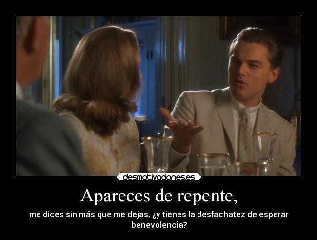 Apareces de repente, - me dices sin más que me dejas, ¿y tienes la desfachatez de esperar
benevolencia?