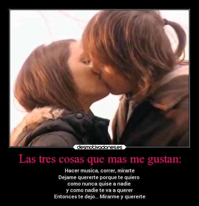 Las tres cosas que mas me gustan: - Hacer musica, correr, mirarte
Dejame quererte porque te quiero
como nunca quise a nadie
y como nadie te va a querer
Entonces te dejo... Mirarme y quererte