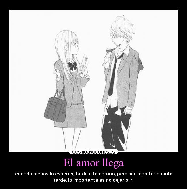 El amor llega - cuando menos lo esperas, tarde o temprano, pero sin importar cuanto
tarde, lo importante es no dejarlo ir.