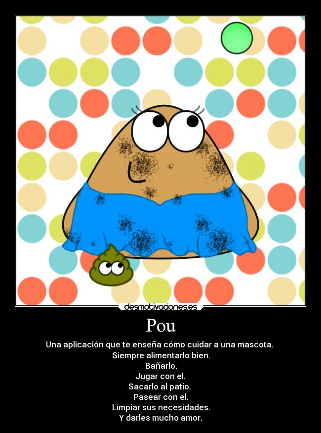 Pou - Una aplicación que te enseña cómo cuidar a una mascota. 
Siempre alimentarlo bien.
Bañarlo.
Jugar con el.
Sacarlo al patio. 
Pasear con el.
Limpiar sus necesidades.
Y darles mucho amor.
