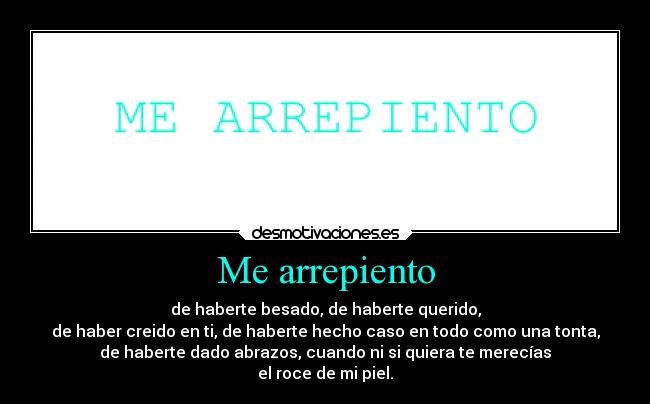 Me arrepiento - de haberte besado, de haberte querido,
de haber creido en ti, de haberte hecho caso en todo como una tonta,
de haberte dado abrazos, cuando ni si quiera te merecías
el roce de mi piel.