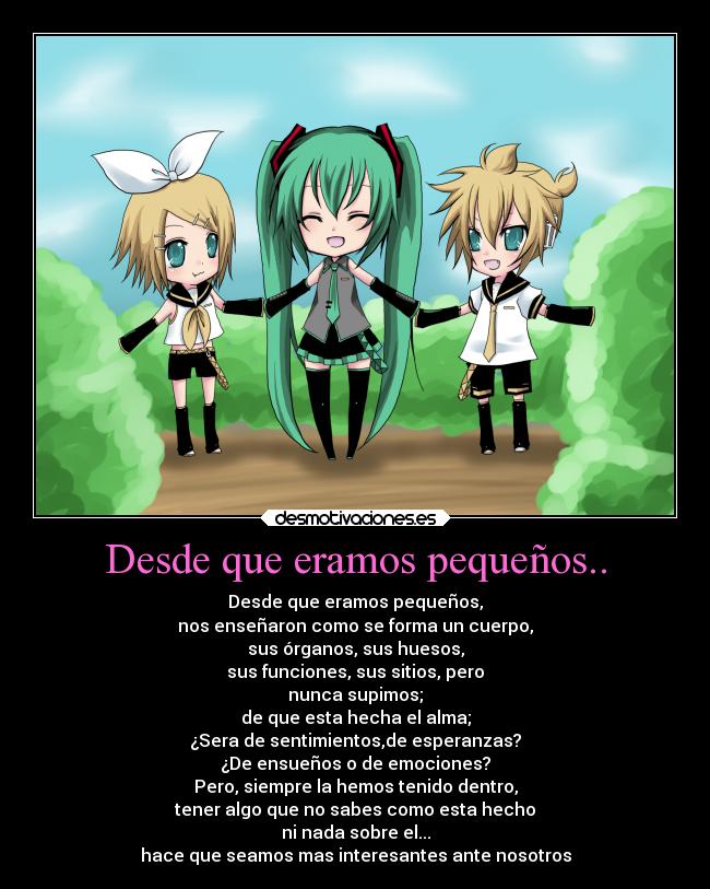 Desde que eramos pequeños.. - Desde que eramos pequeños,
nos enseñaron como se forma un cuerpo,
sus órganos, sus huesos,
sus funciones, sus sitios, pero
nunca supimos;
de que esta hecha el alma;
¿Sera de sentimientos,de esperanzas?
¿De ensueños o de emociones?
Pero, siempre la hemos tenido dentro,
tener algo que no sabes como esta hecho
ni nada sobre el...
hace que seamos mas interesantes ante nosotros