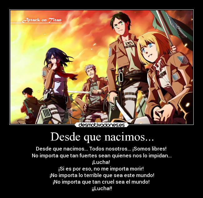 Desde que nacimos... - Desde que nacimos... Todos nosotros... ¡Somos libres!
No importa que tan fuertes sean quienes nos lo impidan...
¡Lucha!
¡Si es por eso, no me importa morir!
¡No importa lo terrible que sea este mundo!
¡No importa que tan cruel sea el mundo!
¡¡Lucha!!