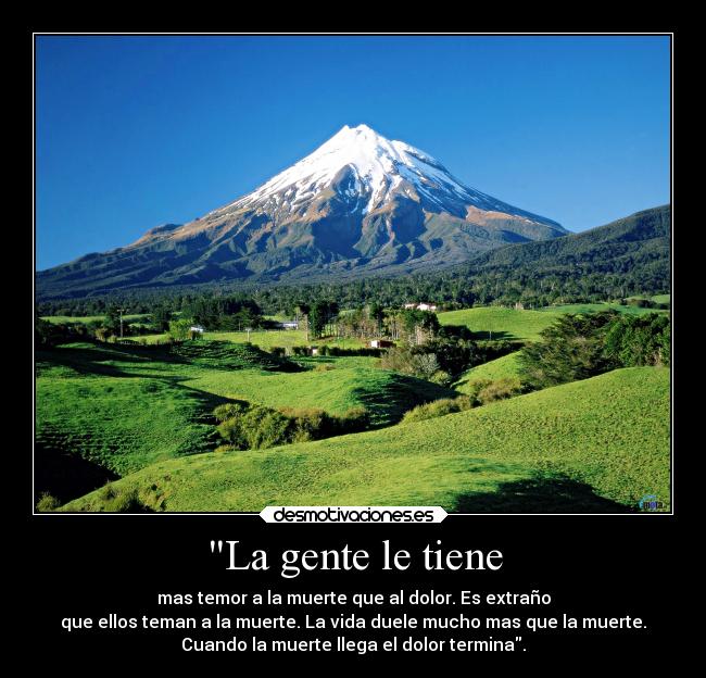 La gente le tiene - mas temor a la muerte que al dolor. Es extraño
que ellos teman a la muerte. La vida duele mucho mas que la muerte.
Cuando la muerte llega el dolor termina.