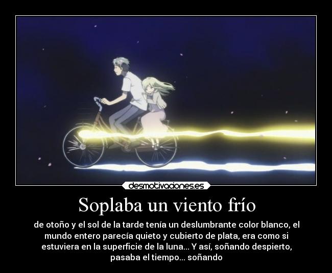 Soplaba un viento frío - de otoño y el sol de la tarde tenía un deslumbrante color blanco, el
mundo entero parecía quieto y cubierto de plata, era como si
estuviera en la superficie de la luna... Y así, soñando despierto,
pasaba el tiempo... soñando