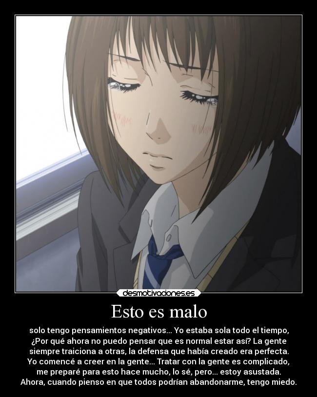Esto es malo - solo tengo pensamientos negativos... Yo estaba sola todo el tiempo,
¿Por qué ahora no puedo pensar que es normal estar así? La gente
siempre traiciona a otras, la defensa que había creado era perfecta.
Yo comencé a creer en la gente... Tratar con la gente es complicado,
me preparé para esto hace mucho, lo sé, pero... estoy asustada.
Ahora, cuando pienso en que todos podrían abandonarme, tengo miedo.