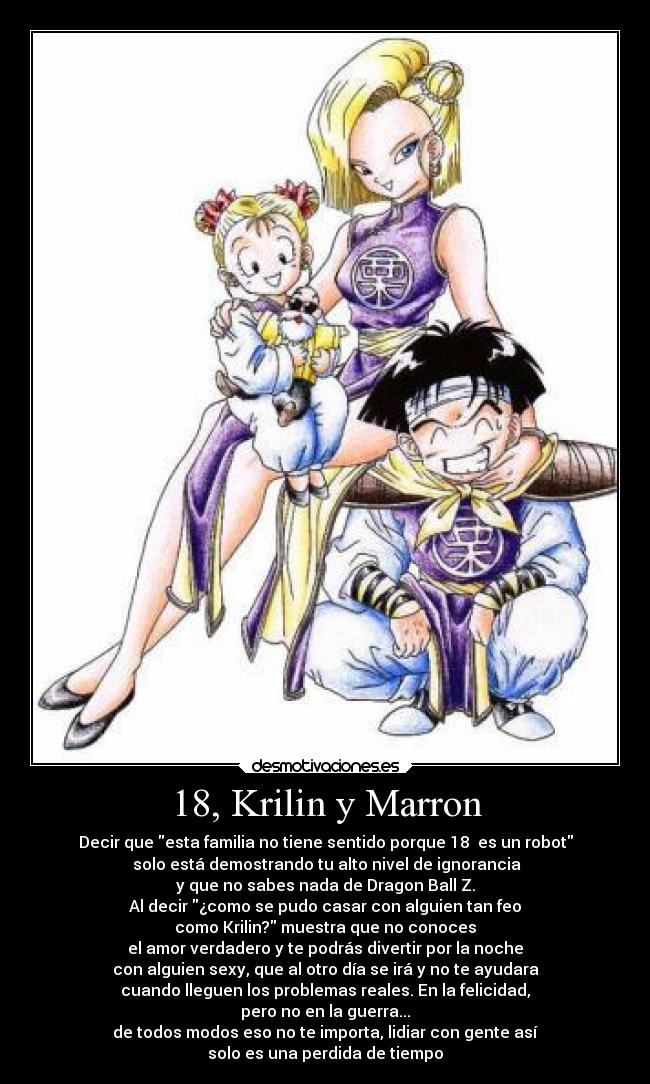 18, Krilin y Marron - Decir que esta familia no tiene sentido porque 18  es un robot
 solo está demostrando tu alto nivel de ignorancia
y que no sabes nada de Dragon Ball Z.
Al decir ¿como se pudo casar con alguien tan feo
como Krilin? muestra que no conoces
el amor verdadero y te podrás divertir por la noche
con alguien sexy, que al otro día se irá y no te ayudara
cuando lleguen los problemas reales. En la felicidad,
pero no en la guerra...
de todos modos eso no te importa, lidiar con gente así
solo es una perdida de tiempo