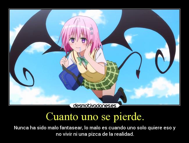 Cuanto uno se pierde. - Nunca ha sido malo fantasear, lo malo es cuando uno solo quiere eso y
no vivir ni una pizca de la realidad.