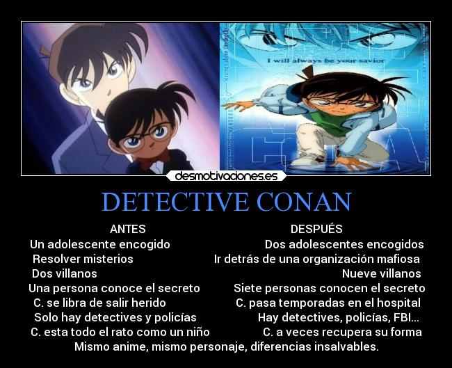 DETECTIVE CONAN - ANTES DESPUÉS
Un adolescente encogido Dos adolescentes encogidos
Resolver misterios Ir detrás de una organización mafiosa
Dos villanos Nueve villanos
Una persona conoce el secreto Siete personas conocen el secreto
C. se libra de salir herido C. pasa temporadas en el hospital
Solo hay detectives y policías Hay detectives, policías, FBI...
C. esta todo el rato como un niño C. a veces recupera su forma
Mismo anime, mismo personaje, diferencias insalvables.