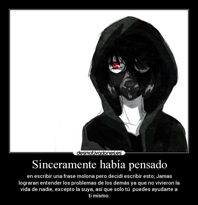 Sinceramente había pensado - en escribir una frase molona pero decidí escribir esto; Jamas
lograran entender los problemas de los demás ya que no vivieron la
vida de nadie, excepto la suya, así que solo tú  puedes ayudarte a
ti mismo.