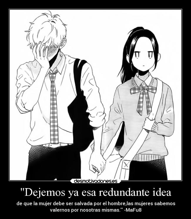 Dejemos ya esa redundante idea - de que la mujer debe ser salvada por el hombre,las mujeres sabemos
valernos por nosotras mismas. -MaFu8