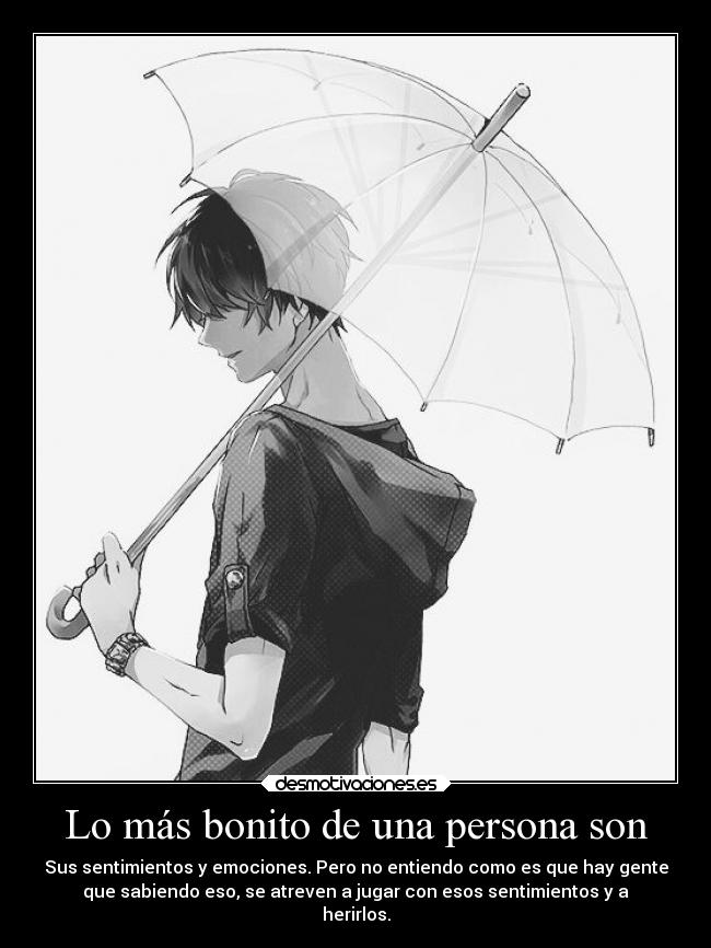 Lo más bonito de una persona son - Sus sentimientos y emociones. Pero no entiendo como es que hay gente
que sabiendo eso, se atreven a jugar con esos sentimientos y a
herirlos.