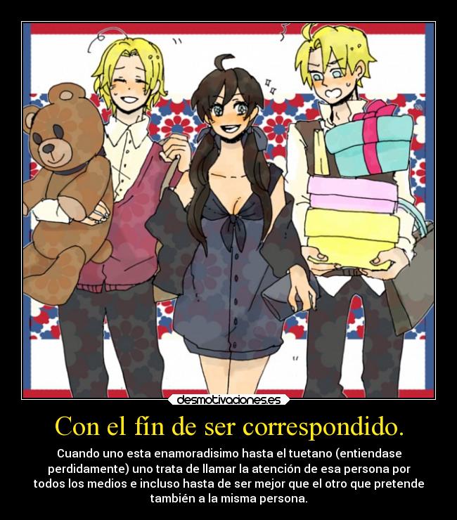 Con el fín de ser correspondido. - Cuando uno esta enamoradisimo hasta el tuetano (entiendase
perdidamente) uno trata de llamar la atención de esa persona por
todos los medios e incluso hasta de ser mejor que el otro que pretende
también a la misma persona.