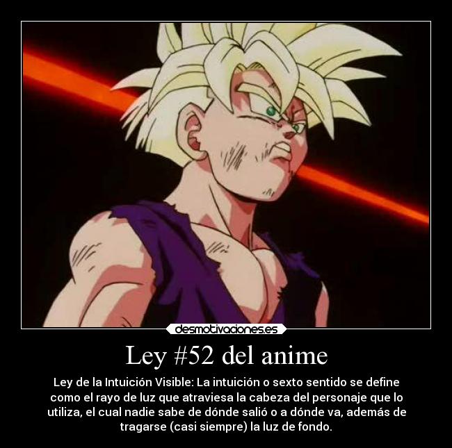 Ley #52 del anime - Ley de la Intuición Visible: La intuición o sexto sentido se define
como el rayo de luz que atraviesa la cabeza del personaje que lo
utiliza, el cual nadie sabe de dónde salió o a dónde va, además de
tragarse (casi siempre) la luz de fondo.