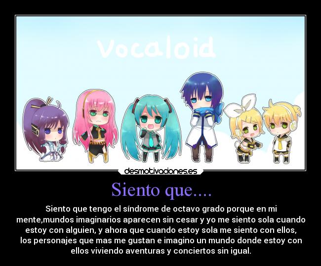 Siento que.... - Siento que tengo el síndrome de octavo grado porque en mi
mente,mundos imaginarios aparecen sin cesar y yo me siento sola cuando
estoy con alguien, y ahora que cuando estoy sola me siento con ellos,
los personajes que mas me gustan e imagino un mundo donde estoy con
ellos viviendo aventuras y conciertos sin igual.