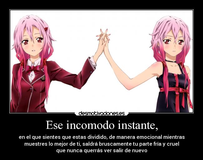 Ese incomodo instante, - en el que sientes que estas dividido, de manera emocional mientras
muestres lo mejor de ti, saldrá bruscamente tu parte fría y cruel
que nunca querrás ver salir de nuevo