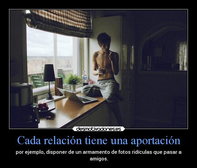 Cada relación tiene una aportación - por ejemplo, disponer de un armamento de fotos ridículas que pasar a
amigos.