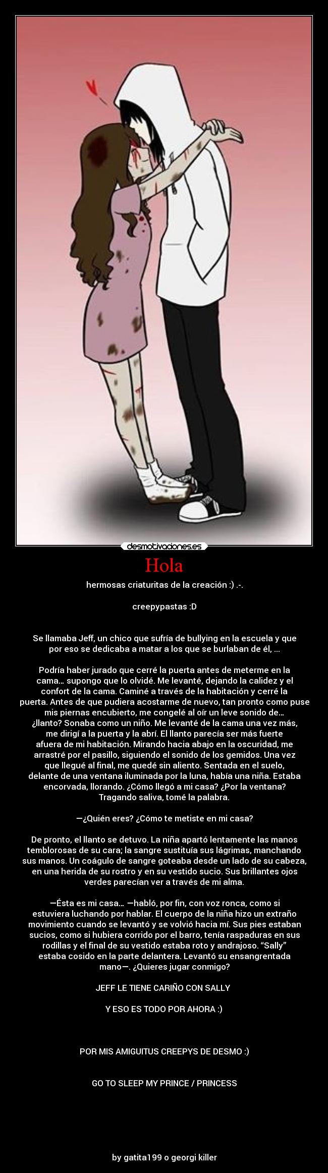 Hola - hermosas criaturitas de la creación :) .-.
creepypastas :D
Se llamaba Jeff, un chico que sufría de bullying en la escuela y que
por eso se dedicaba a matar a los que se burlaban de él, ...
Podría haber jurado que cerré la puerta antes de meterme en la
cama… supongo que lo olvidé. Me levanté, dejando la calidez y el
confort de la cama. Caminé a través de la habitación y cerré la
puerta. Antes de que pudiera acostarme de nuevo, tan pronto como puse
mis piernas encubierto, me congelé al oír un leve sonido de…
¿llanto? Sonaba como un niño. Me levanté de la cama una vez más,
me dirigí a la puerta y la abrí. El llanto parecía ser más fuerte
afuera de mi habitación. Mirando hacia abajo en la oscuridad, me
arrastré por el pasillo, siguiendo el sonido de los gemidos. Una vez
que llegué al final, me quedé sin aliento. Sentada en el suelo,
delante de una ventana iluminada por la luna, había una niña. Estaba
encorvada, llorando. ¿Cómo llegó a mi casa? ¿Por la ventana?
Tragando saliva, tomé la palabra.
—¿Quién eres? ¿Cómo te metiste en mi casa?
De pronto, el llanto se detuvo. La niña apartó lentamente las manos
temblorosas de su cara; la sangre sustituía sus lágrimas, manchando
sus manos. Un coágulo de sangre goteaba desde un lado de su cabeza,
en una herida de su rostro y en su vestido sucio. Sus brillantes ojos
verdes parecían ver a través de mi alma.
—Ésta es mi casa… —habló, por fin, con voz ronca, como si
estuviera luchando por hablar. El cuerpo de la niña hizo un extraño
movimiento cuando se levantó y se volvió hacia mí. Sus pies estaban
sucios, como si hubiera corrido por el barro, tenía raspaduras en sus
rodillas y el final de su vestido estaba roto y andrajoso. “Sally”
estaba cosido en la parte delantera. Levantó su ensangrentada
mano—. ¿Quieres jugar conmigo?
JEFF LE TIENE CARIÑO CON SALLY
Y ESO ES TODO POR AHORA :)
POR MIS AMIGUITUS CREEPYS DE DESMO :)
GO TO SLEEP MY PRINCE / PRINCESS
by gatita199 o georgi killer