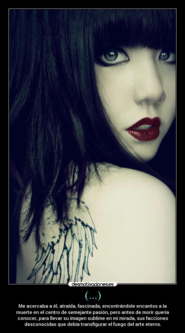 (...) - Me acercaba a él, atraída, fascinada, encontrándole encantos a la
muerte en el centro de semejante pasión, pero antes de morir quería
conocer, para llevar su imagen sublime en mi mirada, sus facciones
desconocidas que debía transfigurar el fuego del arte eterno.