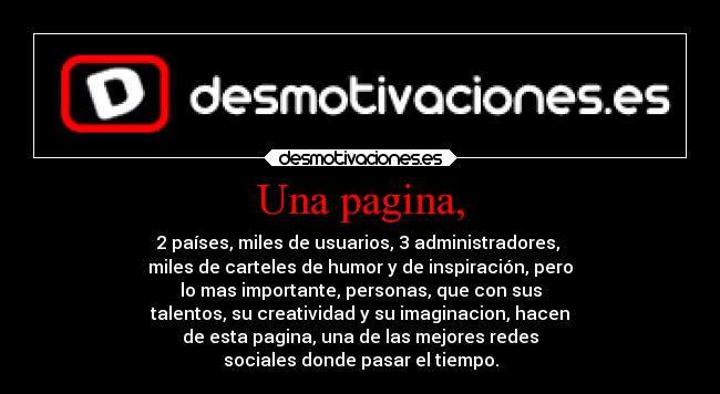 Una pagina, - 2 países, miles de usuarios, 3 administradores,
miles de carteles de humor y de inspiración, pero
lo mas importante, personas, que con sus
talentos, su creatividad y su imaginacion, hacen
de esta pagina, una de las mejores redes
sociales donde pasar el tiempo.