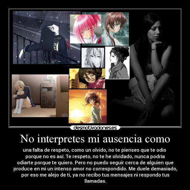No interpretes mi ausencia como - una falta de respeto, como un olvido, no te pienses que te odio
porque no es así. Te respeto, no te he olvidado, nunca podría
odiarte porque te quiero. Pero no puedo seguir cerca de alguien que
produce en mi un intenso amor no correspondido. Me duele demasiado,
por eso me alejo de ti, ya no recibo tus mensajes ni respondo tus
llamadas.